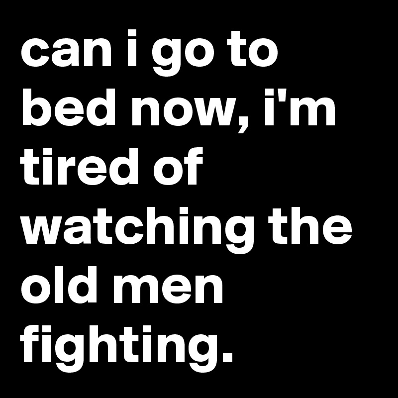 can i go to bed now, i'm tired of watching the old men fighting.