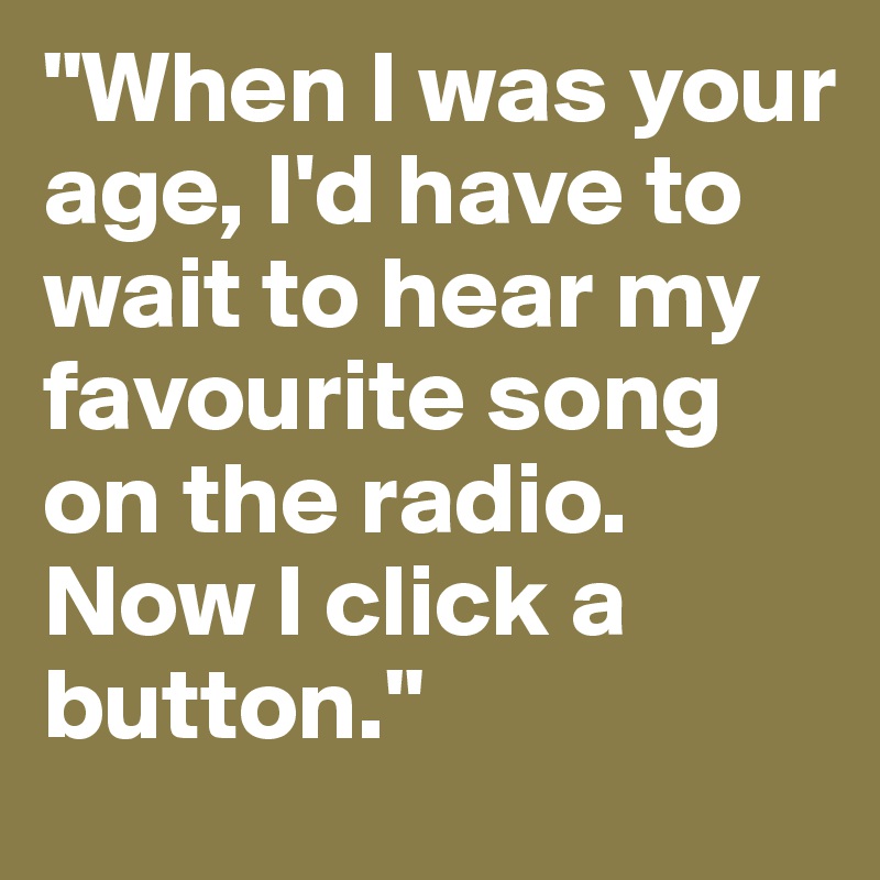 "When I was your age, I'd have to wait to hear my favourite song on the radio. Now I click a button."