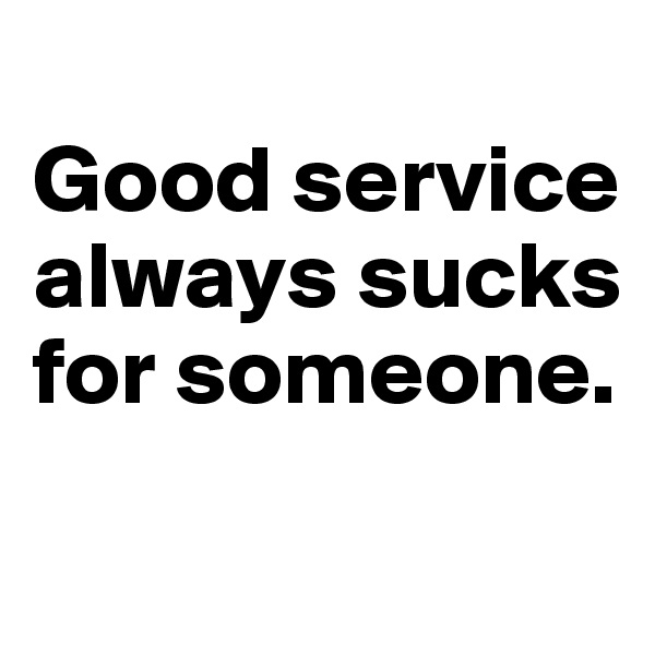 
Good service always sucks for someone.
