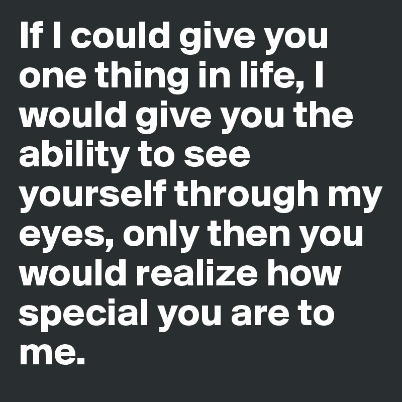 If I could give you one thing in life, I would give you the ability to see yourself through my eyes, only then you would realize how special you are to me.