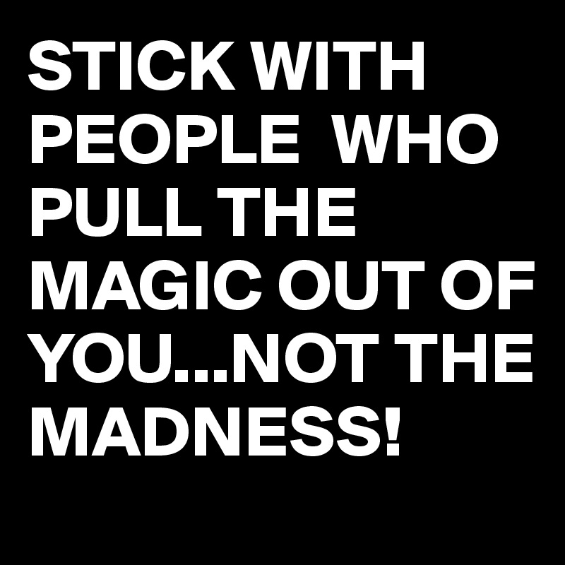 STICK WITH PEOPLE  WHO PULL THE MAGIC OUT OF YOU...NOT THE MADNESS!
