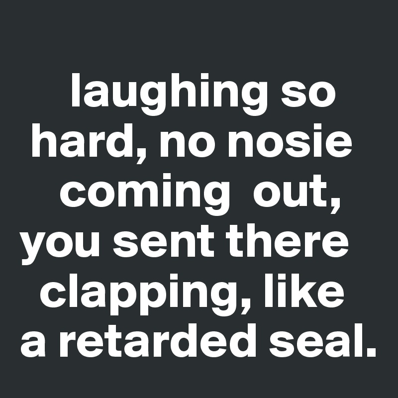 
     laughing so     
 hard, no nosie 
    coming  out,  you sent there     
  clapping, like a retarded seal.