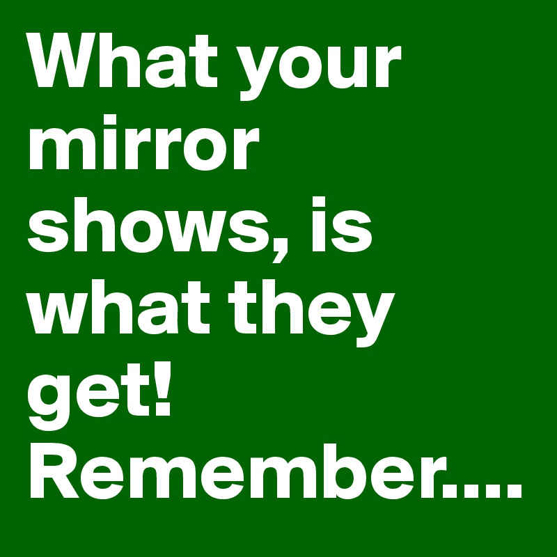 What your mirror shows, is what they get! Remember....