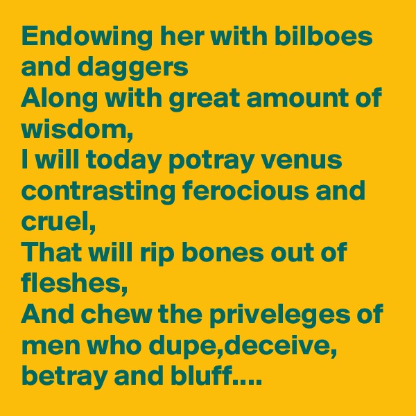 Endowing her with bilboes and daggers
Along with great amount of wisdom,
I will today potray venus contrasting ferocious and cruel,
That will rip bones out of fleshes,
And chew the priveleges of men who dupe,deceive, betray and bluff....