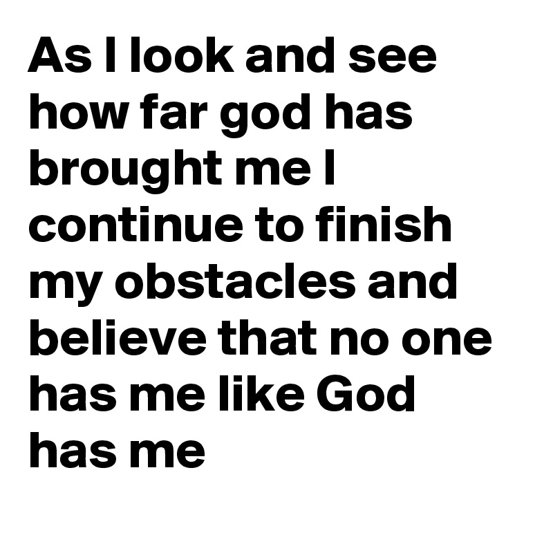 As I look and see how far god has brought me I continue to finish my obstacles and believe that no one has me like God has me 