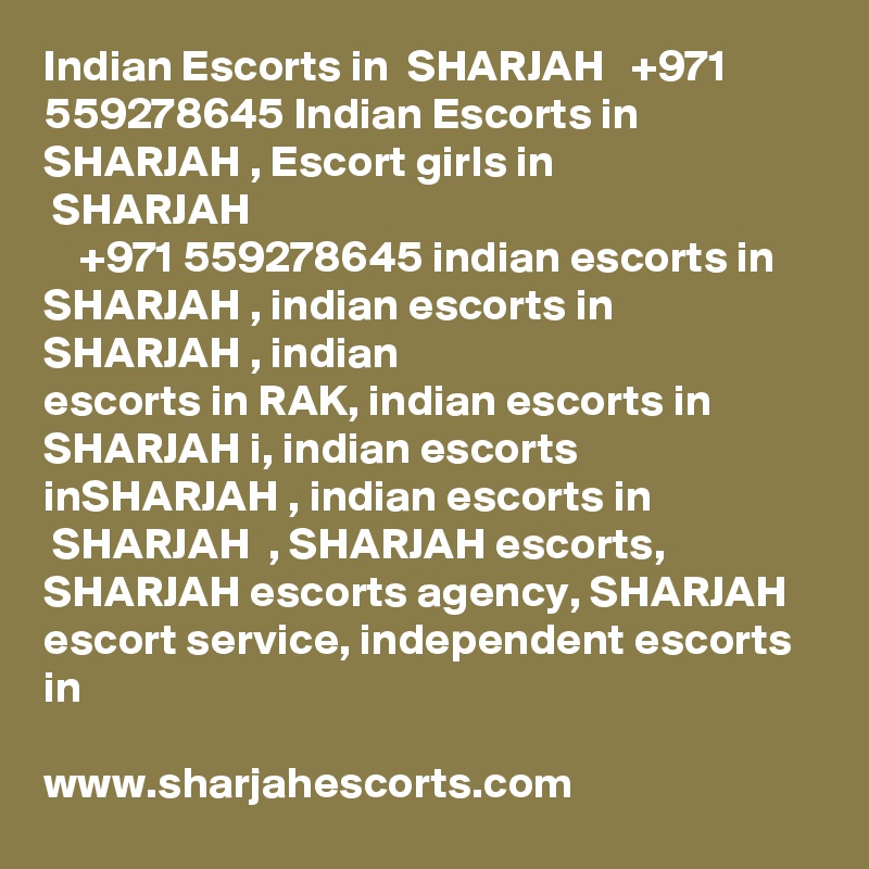 Indian Escorts in  SHARJAH   +971 559278645 Indian Escorts in SHARJAH , Escort girls in
 SHARJAH  
    +971 559278645 indian escorts in SHARJAH , indian escorts in SHARJAH , indian
escorts in RAK, indian escorts in SHARJAH i, indian escorts inSHARJAH , indian escorts in
 SHARJAH  , SHARJAH escorts, SHARJAH escorts agency, SHARJAH escort service, independent escorts in

www.sharjahescorts.com