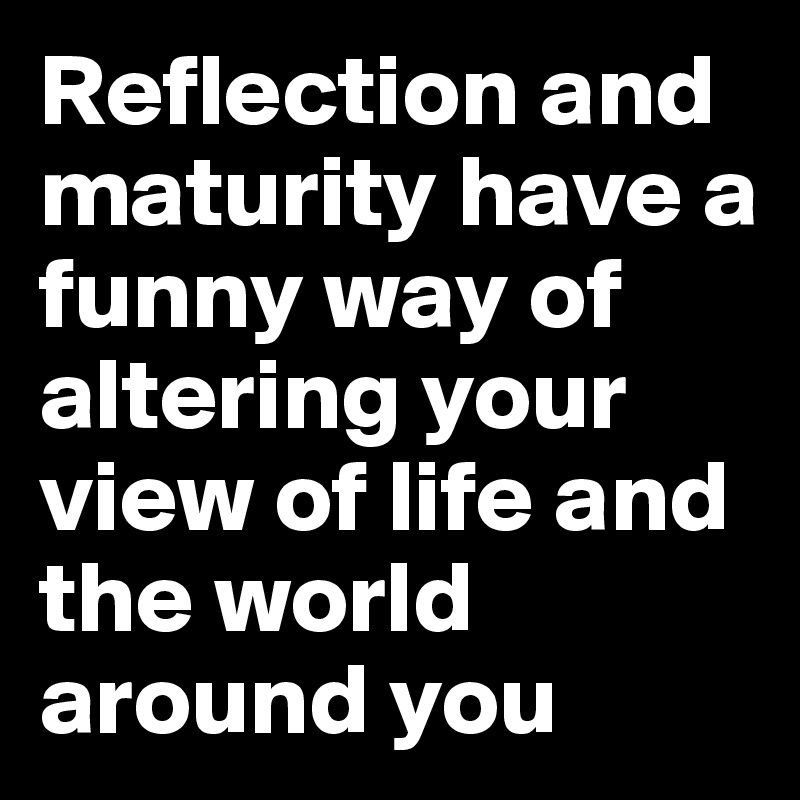 Reflection and maturity have a funny way of altering your view of life and the world around you