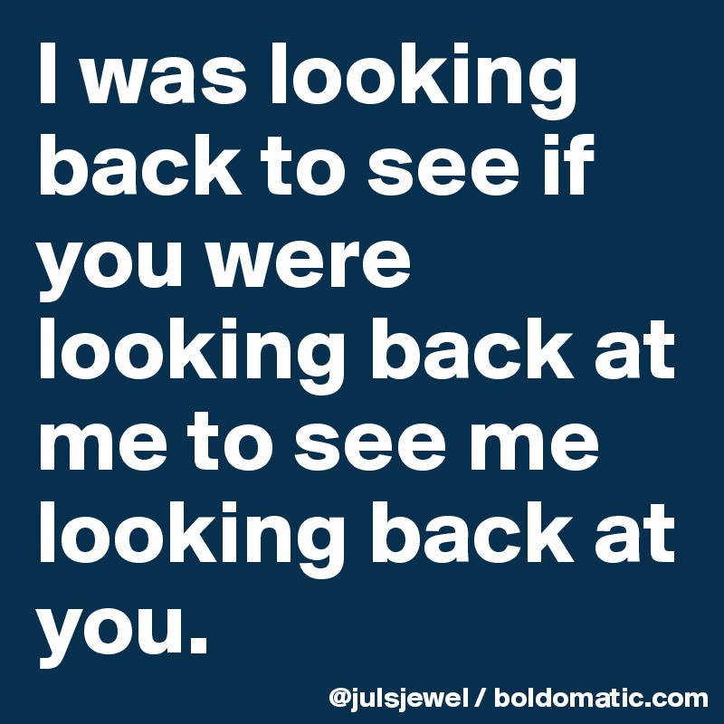 I was looking back to see if you were looking back at me to see me looking back at you.