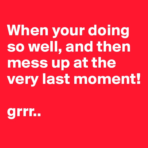 
When your doing so well, and then mess up at the very last moment!

grrr..
