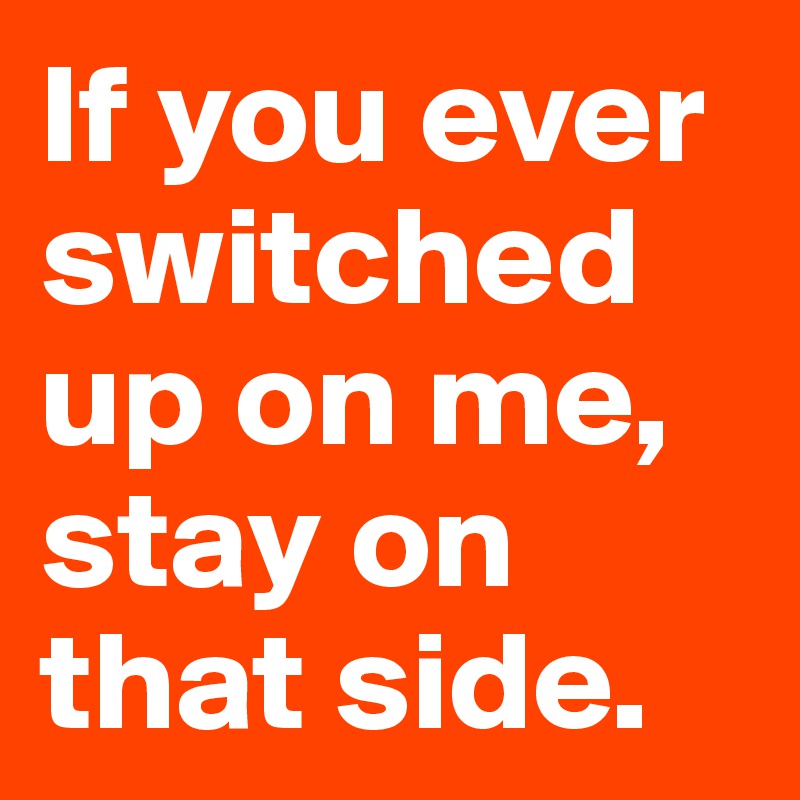 If you ever switched up on me, stay on that side.