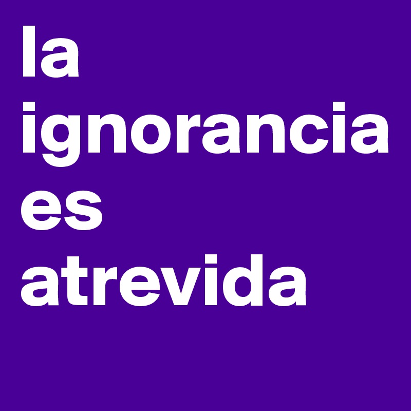 la 
ignorancia 
es 
atrevida