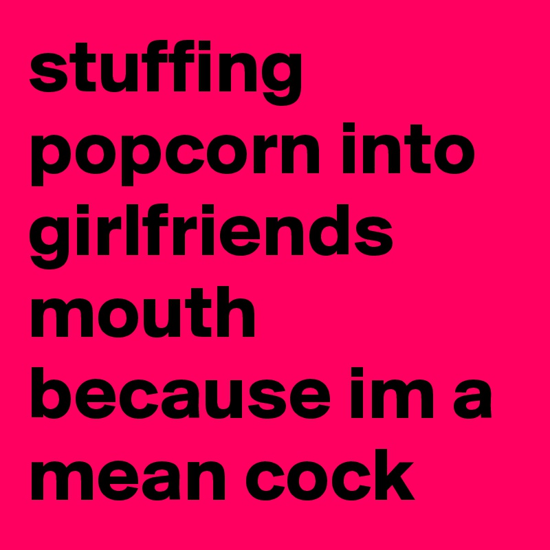 stuffing popcorn into girlfriends mouth because im a mean cock