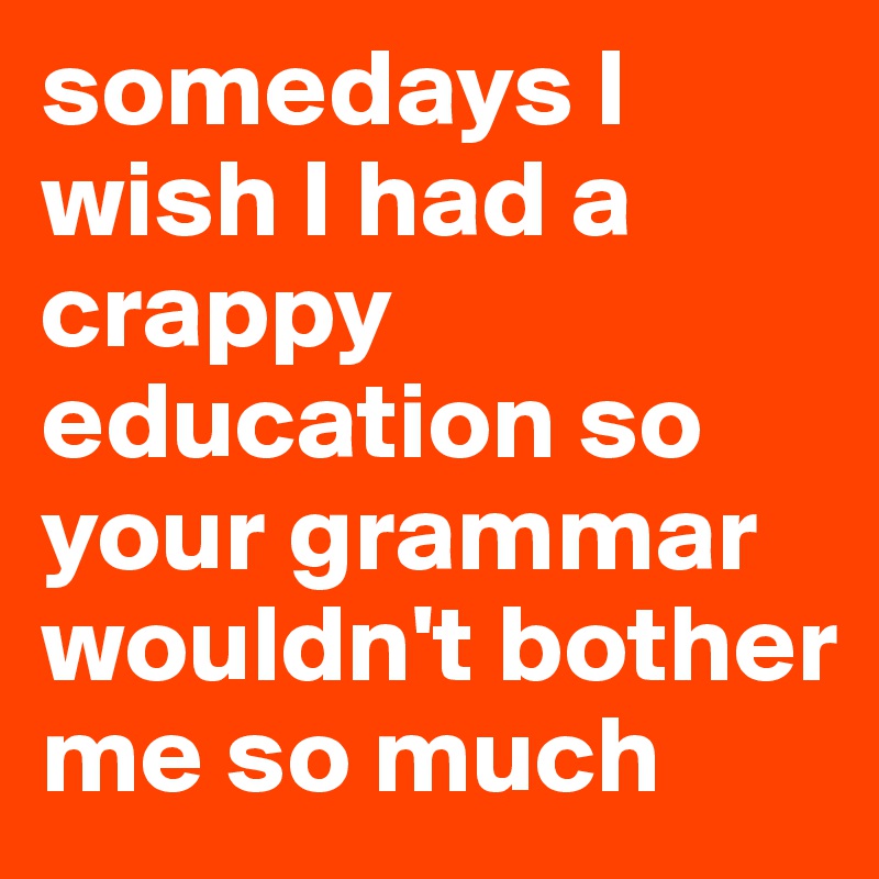 somedays I wish I had a crappy education so your grammar wouldn't bother me so much