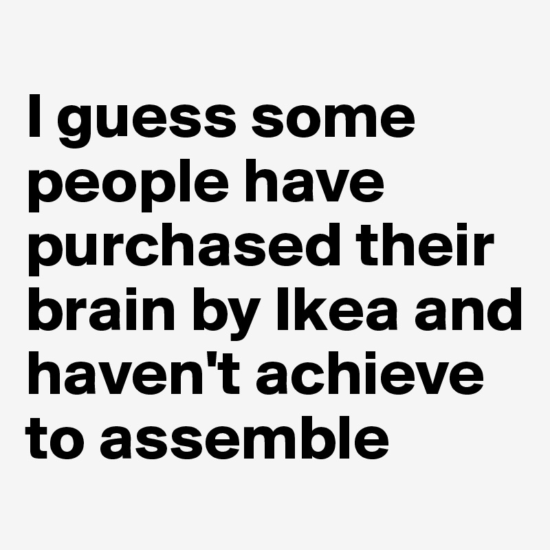 
I guess some people have purchased their brain by Ikea and haven't achieve to assemble