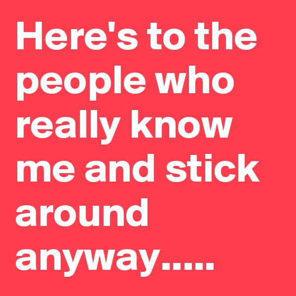 Here's to the people who really know me and stick around anyway.....
