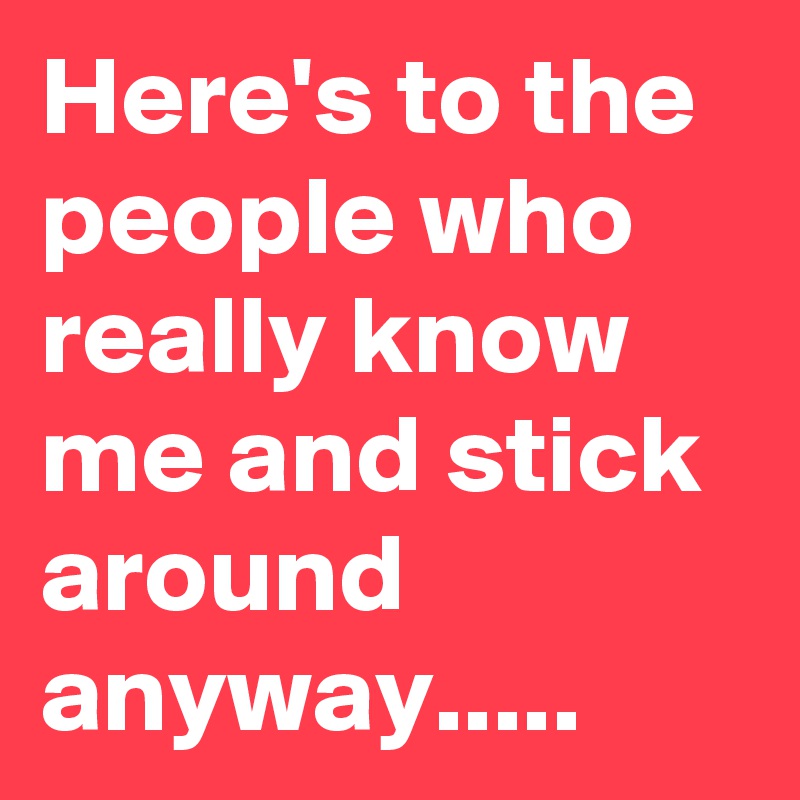 Here's to the people who really know me and stick around anyway.....