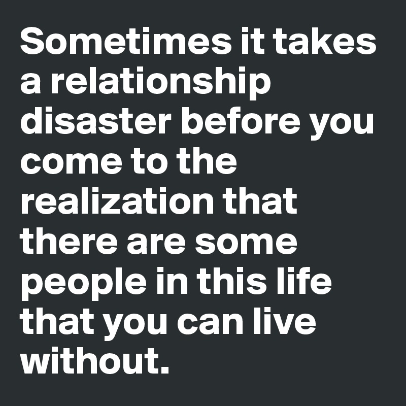 Sometimes it takes a relationship disaster before you come to the realization that there are some people in this life that you can live without.
