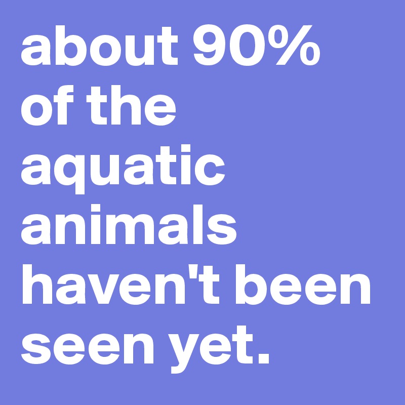 about 90% of the aquatic animals haven't been seen yet.