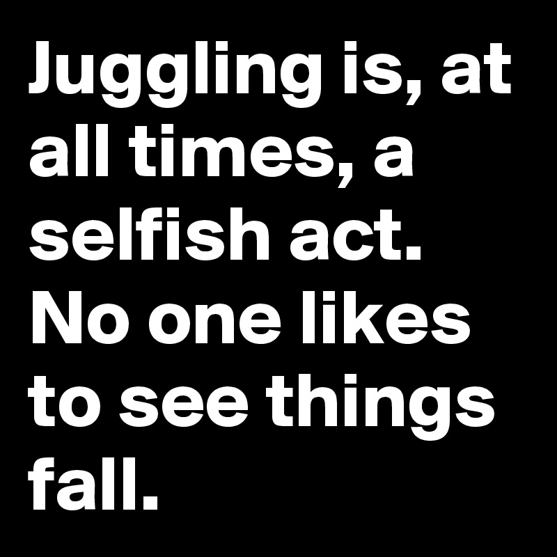 Juggling is, at all times, a selfish act. No one likes to see things fall.