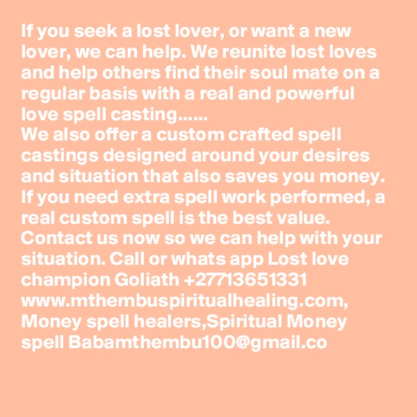 If you seek a lost lover, or want a new lover, we can help. We reunite lost loves and help others find their soul mate on a regular basis with a real and powerful love spell casting......
We also offer a custom crafted spell castings designed around your desires and situation that also saves you money. If you need extra spell work performed, a real custom spell is the best value.
Contact us now so we can help with your situation. Call or whats app Lost love champion Goliath +27713651331 www.mthembuspiritualhealing.com, Money spell healers,Spiritual Money spell Babamthembu100@gmail.co 
