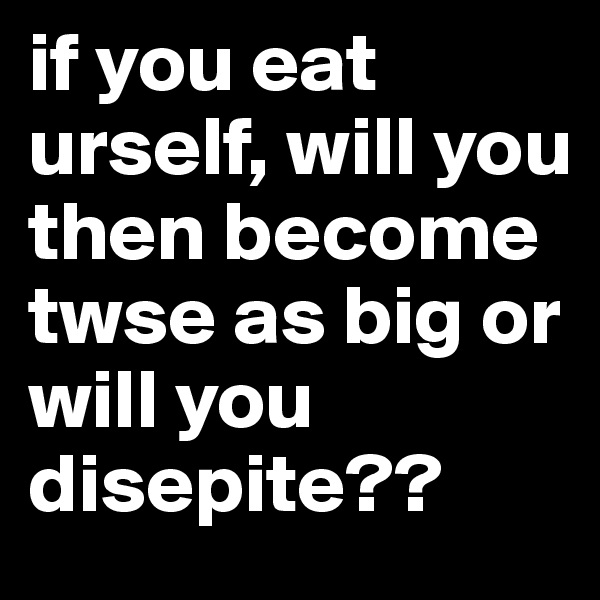 if you eat urself, will you then become twse as big or will you disepite??