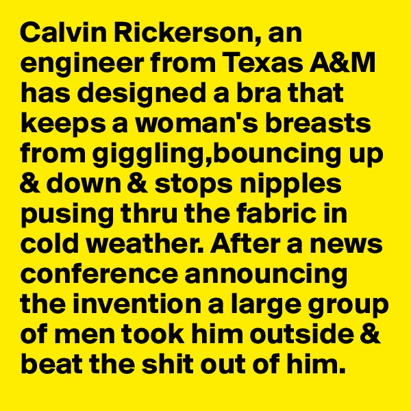 Calvin Rickerson, an engineer from Texas A&M has designed a bra that keeps a woman's breasts from giggling,bouncing up & down & stops nipples pusing thru the fabric in cold weather. After a news conference announcing the invention a large group of men took him outside & beat the shit out of him. 