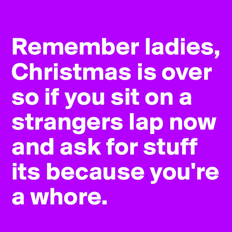 
Remember ladies, Christmas is over so if you sit on a strangers lap now and ask for stuff its because you're a whore. 