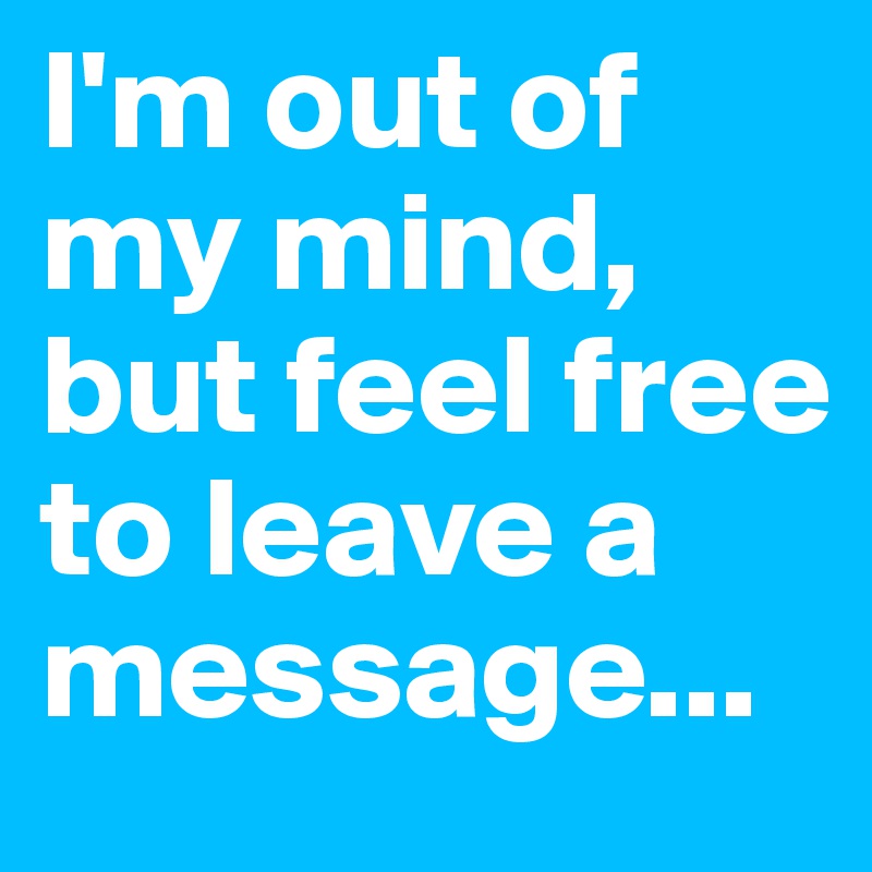 I'm out of my mind, but feel free to leave a message...