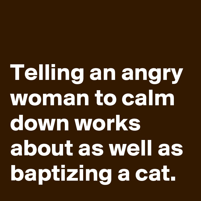 

Telling an angry woman to calm down works about as well as baptizing a cat.