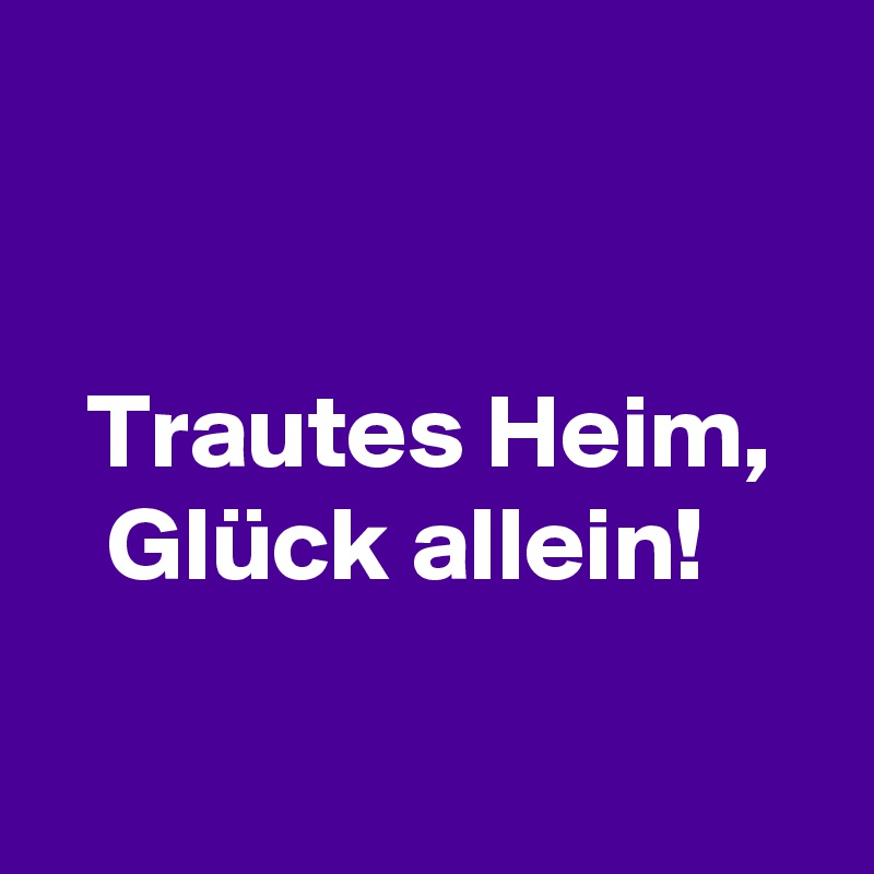 


  Trautes Heim,
   Glück allein!


