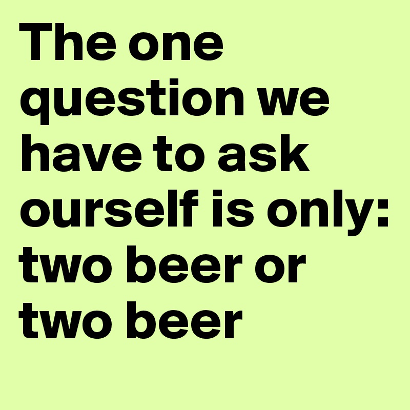 The one question we have to ask ourself is only: 
two beer or two beer 