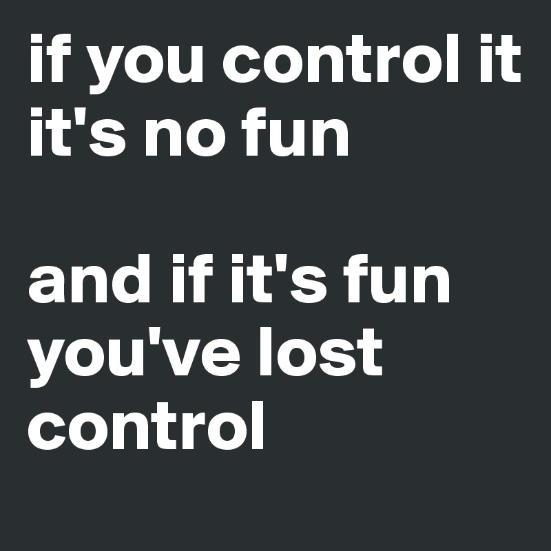 if you control it 
it's no fun

and if it's fun you've lost control