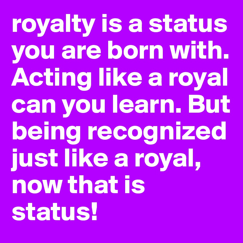 royalty is a status you are born with. Acting like a royal can you learn. But being recognized just like a royal, now that is status!