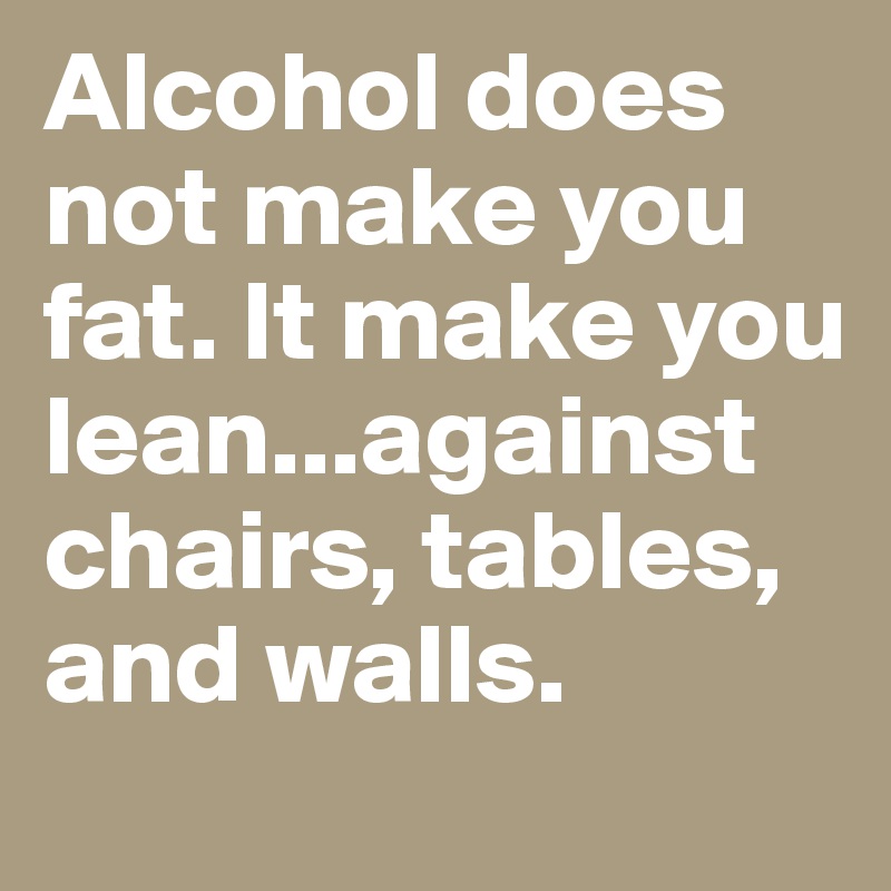 Alcohol does not make you fat. It make you lean...against chairs, tables, and walls. 