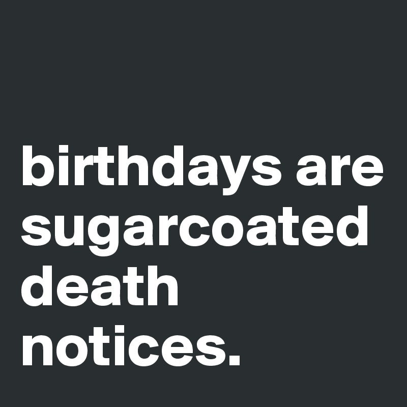 

birthdays are sugarcoated death notices. 