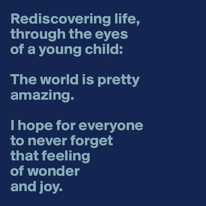 Rediscovering life, through the eyes 
of a young child: 

The world is pretty amazing.

I hope for everyone 
to never forget 
that feeling
of wonder
and joy.