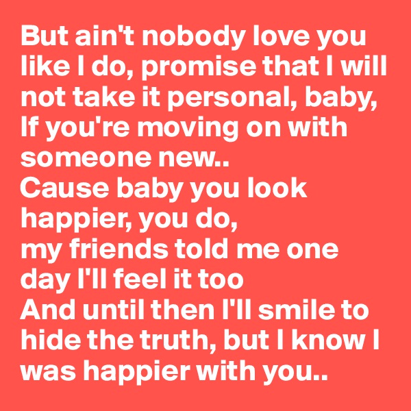 But ain't nobody love you like I do, promise that I will not take it personal, baby, If you're moving on with someone new..
Cause baby you look happier, you do, 
my friends told me one day I'll feel it too
And until then I'll smile to hide the truth, but I know I was happier with you..