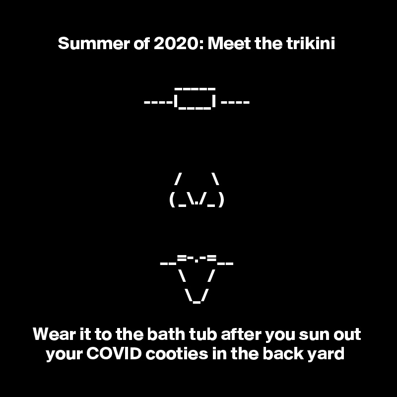 Summer of 2020: Meet the trikini

_____ 
----I____I ----


 
/        \
( _\./_ )


__=-.-=__
\      /
\_/

Wear it to the bath tub after you sun out your COVID cooties in the back yard 
