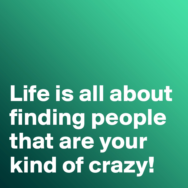 


Life is all about finding people that are your kind of crazy!