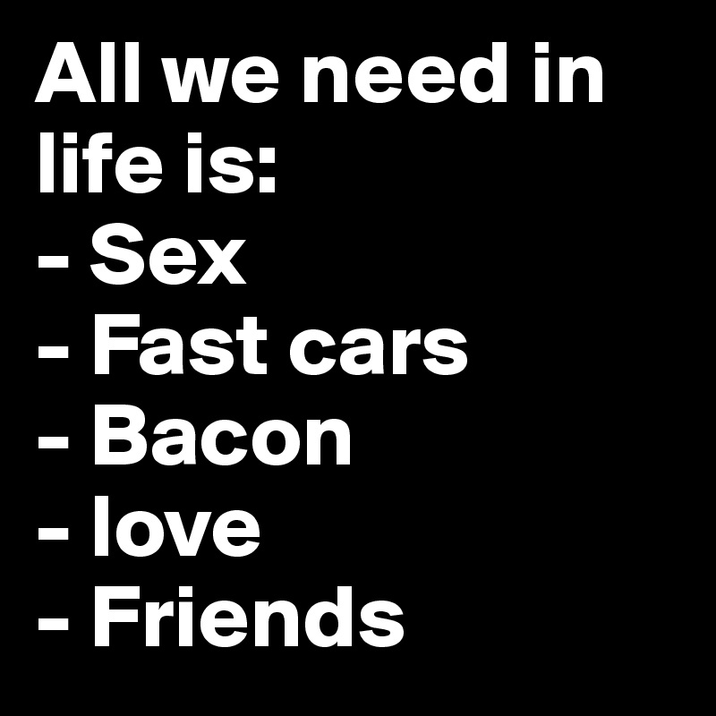 All we need in life is:
- Sex
- Fast cars
- Bacon
- love
- Friends