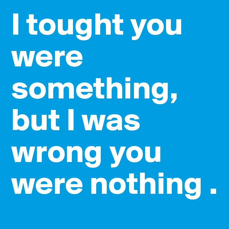 I tought you were  something, but I was wrong you were nothing .