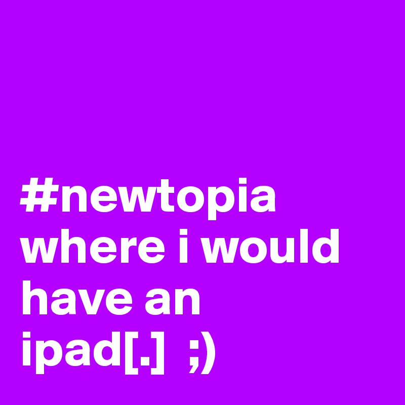 


#newtopia 
where i would have an ipad[.]  ;)