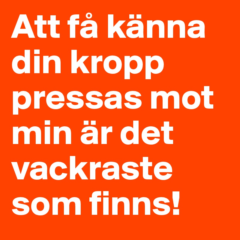 Att få känna din kropp pressas mot min är det vackraste som finns!