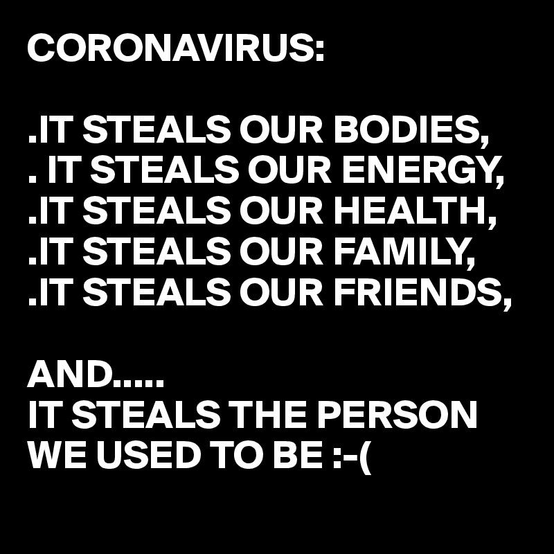 CORONAVIRUS:

.IT STEALS OUR BODIES,
. IT STEALS OUR ENERGY,
.IT STEALS OUR HEALTH,
.IT STEALS OUR FAMILY,
.IT STEALS OUR FRIENDS,

AND..... 
IT STEALS THE PERSON WE USED TO BE :-(
 