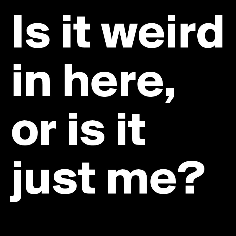 Is it weird in here, or is it just me?