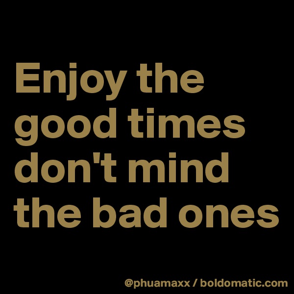 
Enjoy the good times 
don't mind the bad ones 