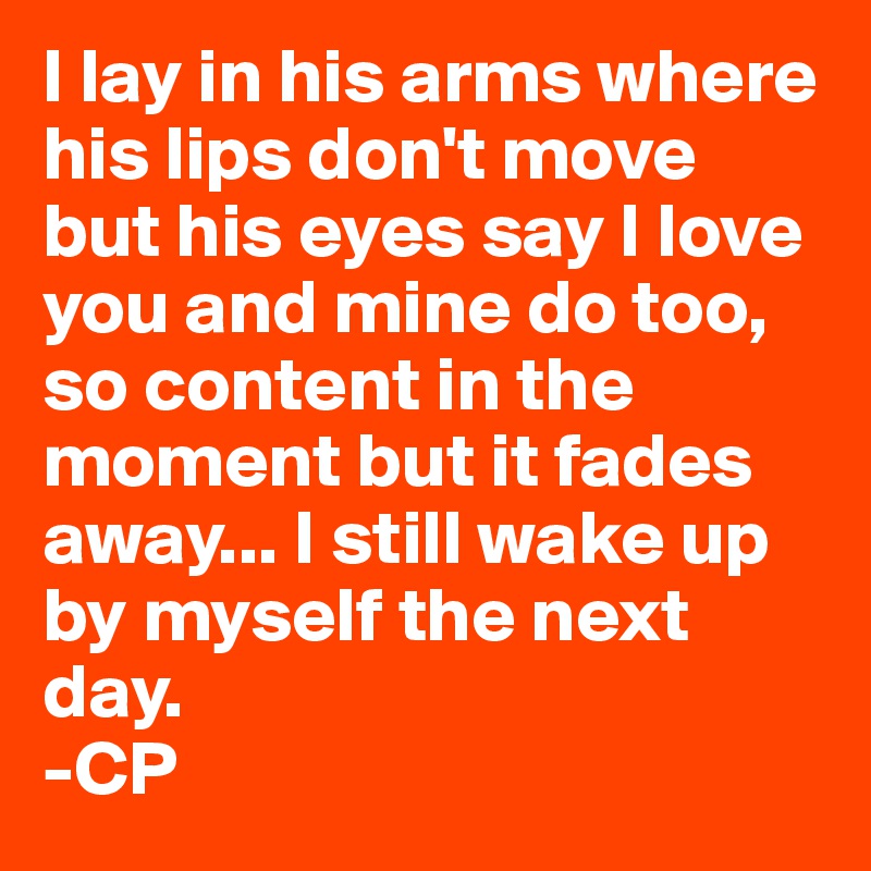 I lay in his arms where his lips don't move
but his eyes say I love you and mine do too, so content in the moment but it fades away... I still wake up by myself the next day.
-CP