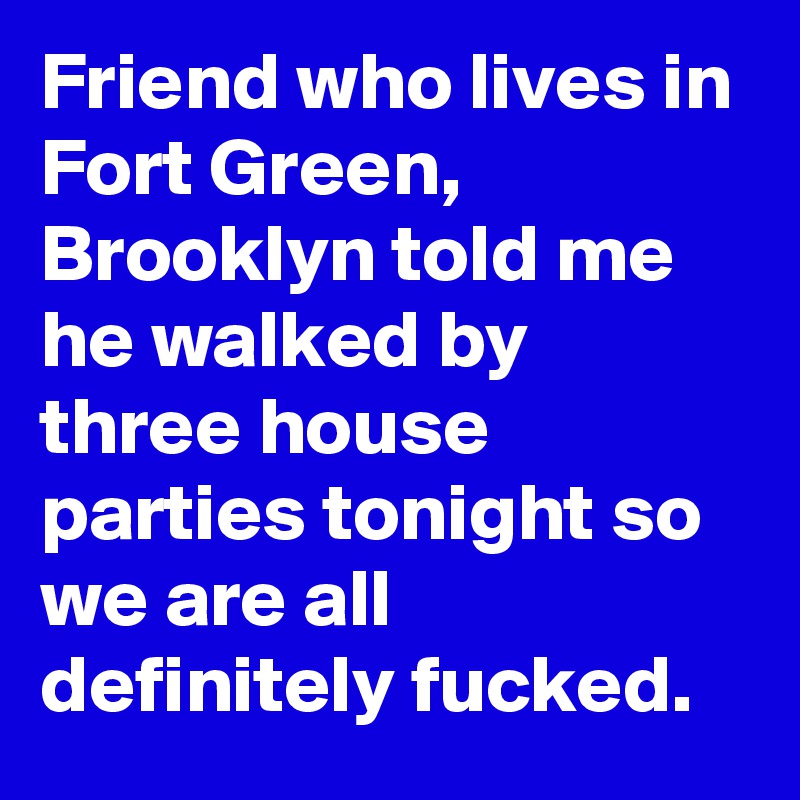 Friend who lives in Fort Green, Brooklyn told me he walked by three house parties tonight so we are all definitely fucked.