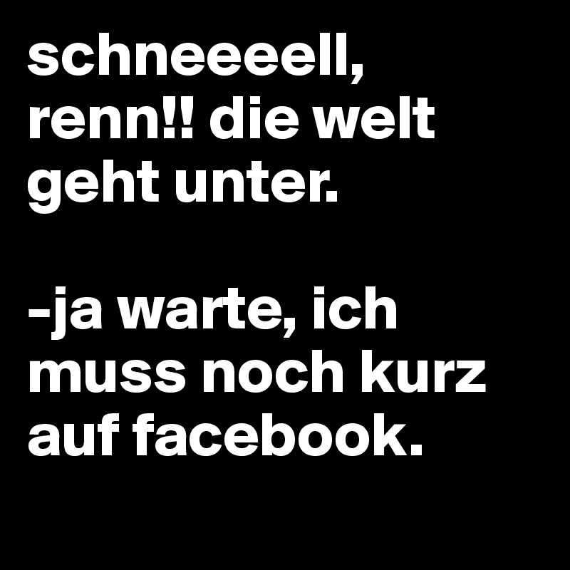 schneeeell, renn!! die welt geht unter.

-ja warte, ich muss noch kurz auf facebook.        
