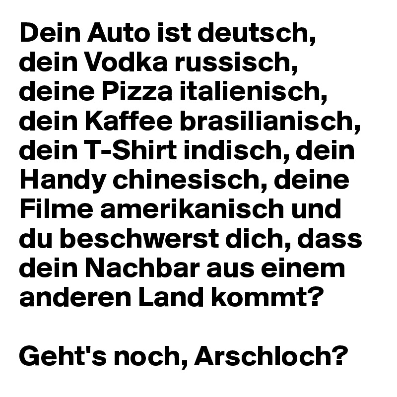 Dein Auto ist deutsch, dein Vodka russisch, deine Pizza italienisch, dein Kaffee brasilianisch, dein T-Shirt indisch, dein Handy chinesisch, deine Filme amerikanisch und du beschwerst dich, dass dein Nachbar aus einem anderen Land kommt?

Geht's noch, Arschloch?